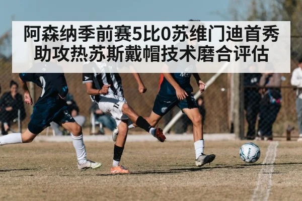 阿森纳季前赛5比0苏维门迪首秀助攻热苏斯戴帽技术磨合评估