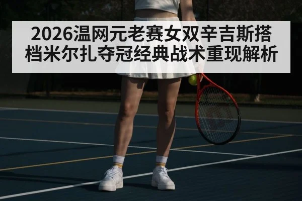 2026温网元老赛女双辛吉斯搭档米尔扎夺冠经典战术重现解析