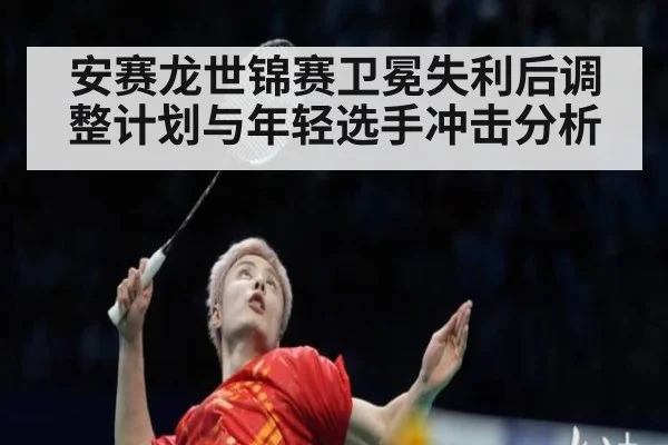 安赛龙世锦赛卫冕失利后调整计划与年轻选手冲击分析