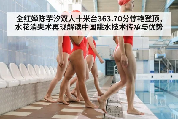 全红婵陈芋汐双人十米台363.70分惊艳登顶，水花消失术再现解读中国跳水技术传承与优势